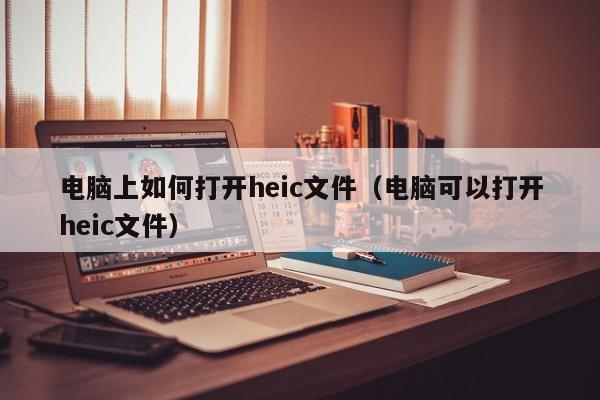 电脑上如何打开heic文件（电脑可以打开heic文件）