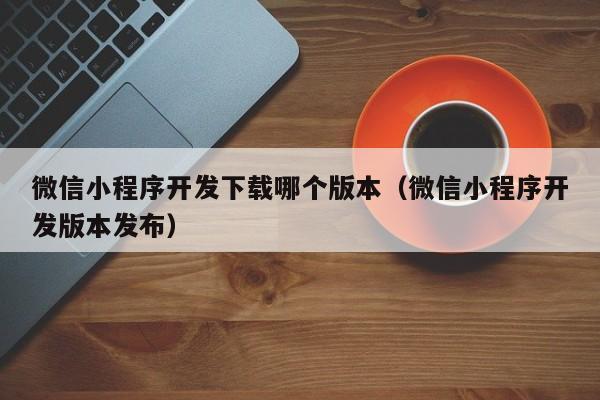 微信小程序开发下载哪个版本（微信小程序开发版本发布）