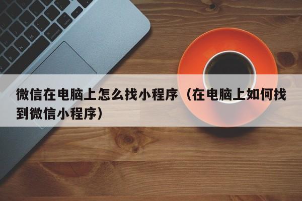 微信在电脑上怎么找小程序（在电脑上如何找到微信小程序）