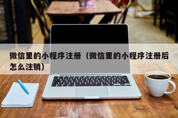 微信里的小程序注册（微信里的小程序注册后怎么注销）