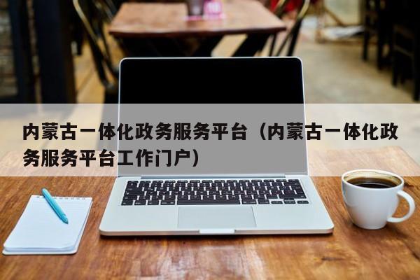 内蒙古一体化政务服务平台（内蒙古一体化政务服务平台工作门户）