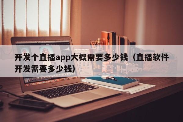 开发个直播app大概需要多少钱（直播软件开发需要多少钱）